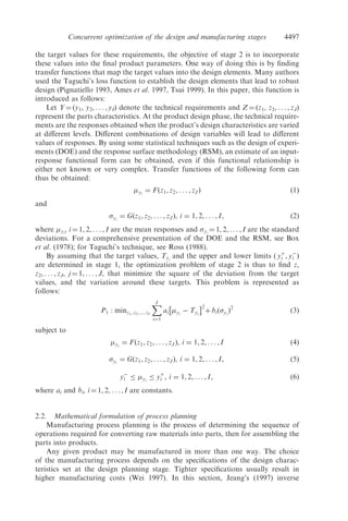 the target values for these requirements, the objective of stage 2 is to incorporate
these values into the ﬁnal product parameters. One way of doing this is by ﬁnding
transfer functions that map the target values into the design elements. Many authors
used the Taguchi’s loss function to establish the design elements that lead to robust
design (Pignatiello 1993, Ames et al. 1997, Tsui 1999). In this paper, this function is
introduced as follows:
Let Y ¼ (y1, y2, . . . , yI) denote the technical requirements and Z ¼ (z1, z2, . . . , zJ)
represent the parts characteristics. At the product design phase, the technical require-
ments are the responses obtained when the product’s design characteristics are varied
at diﬀerent levels. Diﬀerent combinations of design variables will lead to diﬀerent
values of responses. By using some statistical techniques such as the design of experi-
ments (DOE) and the response surface methodology (RSM), an estimate of an input-
response functional form can be obtained, even if this functional relationship is
either not known or very complex. Transfer functions of the following form can
thus be obtained:
yi
¼ Fðz1, z2, . . . , zJÞ ð1Þ
and
yi
¼ Gðz1, z2, . . . , zJÞ, i ¼ 1, 2, . . . , I, ð2Þ
where yi
, i ¼ 1, 2, . . . , I are the mean responses and yi
¼ 1, 2, . . . , I are the standard
deviations. For a comprehensive presentation of the DOE and the RSM, see Box
et al. (1978); for Taguchi’s technique, see Ross (1988).
By assuming that the target values, Tyi
and the upper and lower limits ð yþ
i , yÀ
i Þ
are determined in stage 1, the optimization problem of stage 2 is thus to ﬁnd z,
z2, . . . , zJ, j ¼ 1, . . . , J, that minimize the square of the deviation from the target
values, and the variation around these targets. This problem is represented as
follows:
P1 : minz1, z2,..., zI
XI
i¼1
ai yi
À Tyi
Â Ã2
þ biðyi
Þ2
ð3Þ
subject to
yi
¼ Fðz1, z2, . . . , zJ Þ, i ¼ 1, 2, . . . , I ð4Þ
yi
¼ Gðz1, z2, . . . , zJÞ, i ¼ 1, 2, . . . , I, ð5Þ
yÀ
i yi
yþ
i , i ¼ 1, 2, . . . , I, ð6Þ
where ai and bi, i ¼ 1, 2, . . . , I are constants.
2.2. Mathematical formulation of process planning
Manufacturing process planning is the process of determining the sequence of
operations required for converting raw materials into parts, then for assembling the
parts into products.
Any given product may be manufactured in more than one way. The choice
of the manufacturing process depends on the speciﬁcations of the design charac-
teristics set at the design planning stage. Tighter speciﬁcations usually result in
higher manufacturing costs (Wei 1997). In this section, Jeang’s (1997) inverse
4497Concurrent optimization of the design and manufacturing stages
 