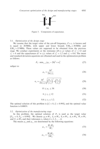 k, ð13Þ
where zj
and zj
are the means and the standard deviations of the design character-
istic zj, j ¼ 1,2, . . . , J after the manufacturing stage. H(.) and G(.) can be obtained
by the least-squares technique. cj and dj, j ¼ 1,2, . . . , J are constants.
To keep the process variability under control, the standard deviation
zj
, j ¼ 1, 2, . . . , J is bounded as follows:
zj
Supzj
: ð14Þ
Optimal values of the process characteristics WÃ
¼ ðwÃ
1, wÃ
2, . . . , wÃ
K Þ and the
process tolerances TolÃ
¼ ðtÃ
1, tÃ
2, . . . , tÃ
K Þ are obtained.
2.3. Mathematical formulation for simultaneous optimization
In the mathematical formulations presented in sections 2.1 and 2.2, priority is
given to the design stage. Reaching the design speciﬁcations is important, even
if it means that the manufacturing costs will be very high. At worst, the avail-
able manufacturing process will not be capable of producing the planned
design speciﬁcations. This is due to the fact that the design requirements, zj,
j ¼ 1, . . . , J are speciﬁed ﬁrst and then introduced as target inputs, Tzj
, j ¼ 1, . . . , J
to the manufacturing stage. Figure 1 shows the sequential nature of this optimization
approach.
4498 A. Lamghabbar et al.
 