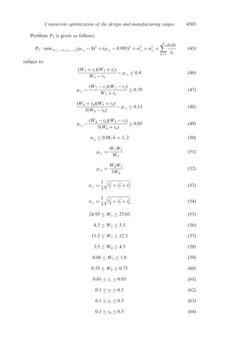 k

ð15Þ
subject to
yi
¼ Fðz1, z2, . . . , zJ Þ, i ¼ 1, 2, . . . , I ð16Þ
yi
¼ Gðz1, z2, . . . , zjÞ, i ¼ 1, 2, . . . , I ð17Þ
yÀ
i yi
yþ
j , i ¼ 1, 2, . . . , I ð18Þ
zj
¼ Hðw1, w2, . . . , t1, t2, . . . , tK Þ, j ¼ 1, 2, . . . , J ð19Þ
zj
¼ Eðw1, w2, . . . , t1, t2, . . . , tK Þ, j ¼ 1, 2, . . . , J ð20Þ
zÀ
j zj zþ
j , j ¼ 1, . . . , J ð21Þ
wÀ
k wk wþ
k , k ¼ 1, . . . , K ð22Þ
tÀ
k tk tþ
k , k ¼ 1, . . . , K: ð23Þ
Figure 2 shows the simultaneous nature of this formulation. Solving the above
mathematical programming problem gives optimal solutions to both the product
design and the process planning stages simultaneously.
3. Numerical example
We consider a low-pass electrical circuit composed of two parts: a resistance,
R, measured in kOhms (k
), and a capacitance, C, measured in nFarads (F).
The electrical circuit is presented in ﬁgure 3.
Determine
),...,,( **
2
*
1
*
Jzzzz =
Solve 1P
Let
jzT jz j
1,2,...,J,*
==
Solve 2P
Determine
),...,,( **
2
*
1
*
Kwwww = and
),...,,( **
2
*
1
*
Ktttt =
Figure 1. Optimization steps of the sequential approach.
4499Concurrent optimization of the design and manufacturing stages
 