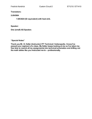 Fredrick Kendrick Custom Circuit 2 ET1210 / ET1410
Transistors:
2-2N3904
1-SK3024 (Or equivalent) with heat sink.
Speaker:
One (small) 8Ω Speaker.
“Special Notes”
Thank you Mr. D. Heller (Instructor) ITT Technical / Indianapolis. I know I’ve
passed your regiment of a class. My folder keeps looking at me so I’ve taken my
free time to rework all my assignments into technical schematics and drilling out
the math tables like you instructed me to – professionally.
 