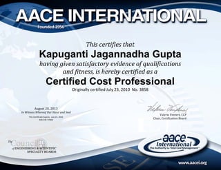 Valerie	Venters,	CCC	
Chair,	Certification	Board	
Valerie	Venters,	CCP
Chair,	Certification	Board	
R
August	20,	2013	
In	Witness	Whereof	Our	Hand	and	Seal	
	
This Certificate Expires:  July 23, 2016 
AACE ID: 57602
This	certifies	that	
Kapuganti Jagannadha Gupta
having	given	satisfactory	evidence	of	qualifications	
and	fitness,	is	hereby	certified	as	a	
Certified Cost Professional
Originally certified July 23, 2010  No. 3858 
 