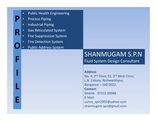 P
R
O
F
• Public Health Engineering
• Process Piping
• Industrial Piping
• Gas Reticulated System
• Fire Suppression System
• Fire Detection System
• Public Address System
SHANMUGAM S.P.N
Fluid System Design ConsultantF
I
L
E
Fluid System Design Consultant
Address
No. 4, 2nd Floor, S1, 3rd West Cross,
L.N. Colony, Yeshwanthpur,
Bangalore – 560 0022.
Contact:
Mobile : 97315 00988
E-Mail:
sunny_spn2002@yahoo.com
shanmugam.spn@gmail.com
 