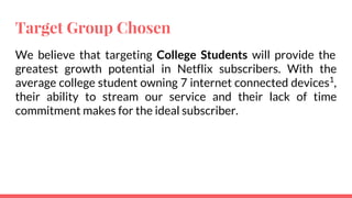 Target Group Chosen
We believe that targeting College Students will provide the
greatest growth potential in Netflix subscribers. With the
average college student owning 7 internet connected devices1
,
their ability to stream our service and their lack of time
commitment makes for the ideal subscriber.
 
