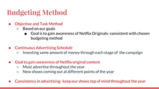 Budgeting Method
● Objective and Task Method
○ Based on our goals
■ Goal is to gain awareness of Netflix Originals- consistent with chosen
budgeting method
● Continuous Advertising Schedule
○ Investing same amount of money through each stage of the campaign
● Goal to gain awareness of Netflix original content
○ Must advertise throughout the year
○ New shows coming out at different points of the year
● Consistency in advertising- keep our shows top of mind throughout the year
 