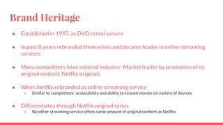 Brand Heritage
● Established in 1997, as DVD rental service
● In past 8 years rebranded themselves and became leader in online streaming
services
● Many competitors have entered industry- Market leader by promotion of its
original content, Netflix originals
● When Netflix rebranded as online streaming service
○ Similar to competitors’ accessibility and ability to stream movies on variety of devices
● Differentiates through Netflix original series
○ No other streaming service offers same amount of original content as Netflix
 