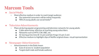Marcom Tools
● Social Media
○ Most effective medium in order to reach target audience
■ Our potential consumers will be online frequently
■ 90% of young adults use social media24
● Television Advertisements
○ Place ad during popular programming and television networks for young adults
■ Cable advertising- effective at reaching young subscribers
■ Networks such as MTV, CW, ABC, etc.
■ Air during prime time (8-11 pm) and late fringe (11 pm-2 am)
■ Effective medium to highlight clips of Netflix original shows- visual representation
● Newspaper Advertisements
○ Advertisements in the Daily Iowan
■ Ease of access to student population
■ Targets both male and female audience
 