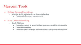 Marcom Tools
● College Campus Promotions
○ Advertise Netflix original series on University Cambus
■ Provide added exposure and awareness
● Mass Online Advertising
○ Google Ad Words
■ Personalize content to which Netflix originals users would be interested in
■ Cost efficient medium
■ Effective way to reach target audience as they have high interactivity online
 
