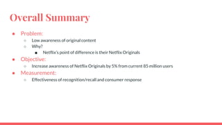 Overall Summary
● Problem:
○ Low awareness of original content
○ Why?
■ Netflix’s point of difference is their Netflix Originals
● Objective:
○ Increase awareness of Netflix Originals by 5% from current 85 million users
● Measurement:
○ Effectiveness of recognition/recall and consumer response
 