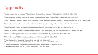 Appendix
1
"College Students Own an Average of 7 Tech Devices." MarketingCharts. Watershed Publishing, 18 June 2013. Web. 01 Oct. 2015.
2
Curtis, Jacqueline. "Netflix vs. Hulu Plus vs. Amazon Prime Comparison."Money Crashers. Money Crashers, n.d. Web. 01 Oct. 2015.
3
Dawn B. Valentine , Thomas L. Powers , (2013) "Generation Y values and lifestyle segments", Journal of Consumer Marketing, Vol. 30 Iss: 7, pp.597 - 606
4
Waniata, Ryan. "Amazon Prime Instant Video vs. Netflix vs. Hulu." Digital Trends. Digital Trends, 12 Sept. 2015. Web. 01 Oct. 2015.
5
Honorof, Marshall. “Netflix vs. Amazon Prime Instant Video: Face-Off. “Tom’s Guide. N.p., 19 May 2014. Web. 20 Oct. 2015.
6
Rainie, Lee. "Census: Computer Ownership, Internet Connection Varies Widely across U.S." Pew Research Center. N.p., 19 Sept. 2014. Web.
7
"Internet User Demographics." Pew Research Center Internet Science Tech RSS. N.p., 14 Nov. 2013. Web. 20 Oct. 2015.
8
"US Family Income." US Household Income. Department of Numbers, n.d. Web. 20 Oct. 2015.
9
"Total Number of U.S. Households." Statistic Brain. N.p., n.d. Web. 20 Oct. 2015.
10
"Average Size of a Family in the US 1960-2014 | Statistic." Statista. N.p., n.d. Web. 20 Oct. 2015.
11
"Nielsen Norman Group." Usability for Senior Citizens. Nielsen Norman Group, n.d. Web. 20 Oct. 2015.
12
"Older Americans Month: May 2012." United States Census, 1 Mar. 2012. Web.
 