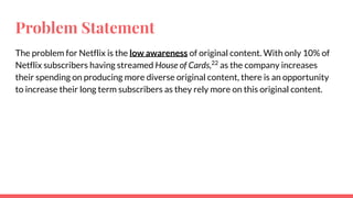 Problem Statement
The problem for Netflix is the low awareness of original content. With only 10% of
Netflix subscribers having streamed House of Cards,22
as the company increases
their spending on producing more diverse original content, there is an opportunity
to increase their long term subscribers as they rely more on this original content.
 
