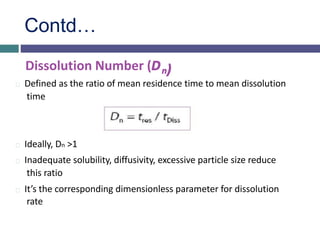Contd…
Dissolution Number (Dn)
Defined as the ratio of mean residence time to mean dissolution
time
Ideally, Dn >1
Inadequate solubility, diffusivity, excessive particle size reduce
this ratio
It’s the corresponding dimensionless parameter for dissolution
rate
 