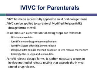 IVIVC for Parenterals
…IVIVC has been successfully applied to solid oral dosage forms
…IVIVC can be applied to parenteral Modified Release (MR)
dosage forms as well.
…To obtain such a correlation following steps are followed:
Obtain in vivo data
Identify in vivo drug release mechanism
Identify factors affecting in vivo release
Design in vitro release method based on in vivo release mechanism
Correlate the in vitro and in vivo data
…For MR release dosage forms, it is often necessary to use an
in vitro method of release testing that exceeds the in vivo
rate of drug release.
 
