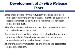 Development of in vitro Release
Tests
…Since these dosage forms are typically designed to release
their contents over periods of weeks, months or even years, it
becomes impractical to wait for a real-time test for batch
release of product.
…Therefore, accelerated methods are often developed to assist
in batch release of the product.
…Accelerated tests, by their nature, (e.g. elevated temperature
or use of solvents)can change not only the rate of drug
release but also the mechanism of release.
…Therefore, it is very important to understand the accelerated
release mechanism.
 
