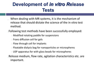 Development of in vitro Release
Tests
… When dealing with MR systems, it is the mechanism of
release that should dictate the science of the in vitro test
method.
…Following test methods have been successfully employed:
Modified rotating paddle for suspensions
Franz diffusion cell for gels
Flow through cell for implants
Floatable dialysis bag for nanoparticles or microspheres
USP apparatus for with glass beads for microspheres
…Release medium, flow rate, agitation characteristics etc. are
important.
 