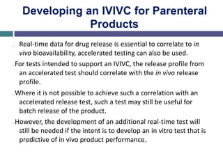 Developing an IVIVC for Parenteral
Products
… Real-time data for drug release is essential to correlate to in
vivo bioavailability, accelerated testing can also be used.
…For tests intended to support an IVIVC, the release profile from
an accelerated test should correlate with the in vivo release
profile.
…Where it is not possible to achieve such a correlation with an
accelerated release test, such a test may still be useful for
batch release of the product.
…However, the development of an additional real-time test will
still be needed if the intent is to develop an in vitro test that is
predictive of in vivo product performance.
 