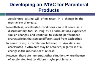Developing an IVIVC for Parenteral
Products
… Accelerated testing will often result in a change in the
mechanism of release.
…Nevertheless, accelerated conditions can still serve as a
discriminatory tool so long as all formulations experience
similar changes and continue to exhibit performance
characteristics that can be differentiated from each other.
…In some cases, a correlation between in vivo data and
accelerated in vitro data may be obtained, regardless of a
change in the mechanism of release.
…However, there are numerous other situations where the use
of accelerated test conditions maybe problematic.
 