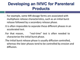 Developing an IVIVC for Parenteral
Products
… For example, some MR dosage forms are associated with
multiphasic release characteristics, such as an initial burst
release followed by a secondary release phase.
…It is often impossible to separate these different phases in an
accelerated test.
…For that reason, “real-time” test is often needed to
characterize the initial burst phase.
…The initial burst release phase is usually diffusion controlled,
whereas the later phases tend to be controlled by erosion and
diffusion.
 