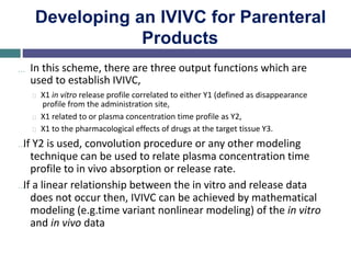 Developing an IVIVC for Parenteral
Products
… In this scheme, there are three output functions which are
used to establish IVIVC,
X1 in vitro release profile correlated to either Y1 (defined as disappearance
profile from the administration site,
X1 related to or plasma concentration time profile as Y2,
X1 to the pharmacological effects of drugs at the target tissue Y3.
…If Y2 is used, convolution procedure or any other modeling
technique can be used to relate plasma concentration time
profile to in vivo absorption or release rate.
…If a linear relationship between the in vitro and release data
does not occur then, IVIVC can be achieved by mathematical
modeling (e.g.time variant nonlinear modeling) of the in vitro
and in vivo data
 