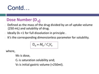 Contd…
Dose Number (D0)
Defined as the mass of the drug divided by an of uptake volume
(250 mL) and solubility of drug.
Ideally D0 <1 for full dissolution in principle .
It’s the corresponding dimensionless parameter for solubility.
where,
M0 is dose,
Cs is saturation solubility and;
V0 is initial gastric volume (≈250ml).
 