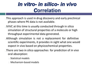 In vitro- in silico- in vivo
Correlation
…This approach is used in drug discovery and early preclinical
phases where PK data is not available.
…IVIVC at this time is usually conducted through in silico
simulation of structural properties of a molecule or high
throughput experimental data generated.
…Although simulation is not a replacement for definitive
scientific experiments, it provides in sight what one would
expect in vivo based on physicochemical properties.
…There are two in silico approaches for prediction of in vivo
oral absorption:
Statistical models
Mechanism-based models
 
