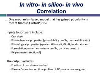In vitro- in silico- in vivo
Correlation
… One mechanism based model that has gained popularity in
recent times is GastroPlusTM.
…Inputs to software include:
Oral dose
Physiochemical properties (pH-solubility profile, permeability etc.)
Physiological properties (species, GI transit, GI pH, food status etc.)
Formulation properties (release profile, particle size etc.)
PK parameters (optional)
…The output includes:
Fraction of oral dose absorbed
Plasma Concentration time profiles (if PK parameters are given)
 