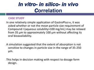 In vitro- in silico- in vivo
Correlation
CASE STUDY
…In one relatively simple application of GastroPlusTM, it was
asked whether or not the mean particle size requirement of
Compound I (aqueous solubility>100 mg/mL) may be relaxed
from 35 µm to approximately 100 µm without affecting its
oral bioavailability.
…A simulation suggested that the extent of absorption is not
sensitive to changes in particle size in the range of 35-250
µm.
…This helps in decision making with respect to dosage form
design.
 