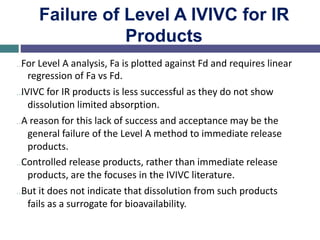 Failure of Level A IVIVC for IR
Products
…For Level A analysis, Fa is plotted against Fd and requires linear
regression of Fa vs Fd.
…IVIVC for IR products is less successful as they do not show
dissolution limited absorption.
…A reason for this lack of success and acceptance may be the
general failure of the Level A method to immediate release
products.
…Controlled release products, rather than immediate release
products, are the focuses in the IVIVC literature.
…But it does not indicate that dissolution from such products
fails as a surrogate for bioavailability.
 