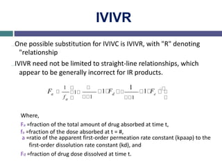 IVIVR
…One possible substitution for IVIVC is IVIVR, with "R" denoting
"relationship
…IVIVR need not be limited to straight-line relationships, which
appear to be generally incorrect for IR products.
Fa
1
f
1
1
1 Fd
1
1
1 Fd
a
Where,
Fa =fraction of the total amount of drug absorbed at time t,
fa =fraction of the dose absorbed at t = #,
a =ratio of the apparent first-order permeation rate constant (kpaap) to the
first-order dissolution rate constant (kd), and
Fd =fraction of drug dose dissolved at time t.
 