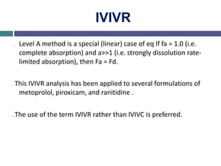 IVIVR
… Level A method is a special (linear) case of eq If fa = 1.0 (i.e.
complete absorption) and a>>1 (i.e. strongly dissolution rate-
limited absorption), then Fa = Fd.
…This IVIVR analysis has been applied to several formulations of
metoprolol, piroxicam, and ranitidine .
…The use of the term IVIVR rather than IVIVC is preferred.
 