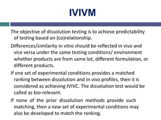 IVIVM
…The objective of dissolution testing is to achieve predictability
of testing based on (co)relationship.
…Differences/similarity in vitro should be reflected in vivo and
vice versa under the same testing conditions/ environment
whether products are from same lot, different formulation, or
different products.
…If one set of experimental conditions provides a matched
ranking between dissolution and in vivo profiles, then it is
considered as achieving IVIVC. The dissolution test would be
called as bio-relevant.
…If none of the prior dissolution methods provide such
matching, then a new set of experimental conditions may
also be developed to match the ranking.
 