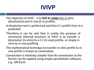 IVIVP
…The objective of IVIVC is to link or relate the in vitro
(dissolution) and in vivo (C-t) profiles.
…A dissolution test is performed and then C-t profile from it is
predicted.
…Therefore, it can be said that in reality the purpose of
commonly referred practices of IVIVC is to transfer a
dissolution (in vitro) to a C-t (in vivo) profile, or simply in
vitro-to-in vivo profiling.
…The mathematical technique to transfer in vitro profile to in
vivo profile is known as convolution.
…Convolution is relatively simpler than de-convolution as the
former can be applied using simple spreadsheet software,
e.g., MS Excel.
 
