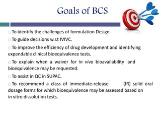 Goals of BCS
To identify the challenges of formulation Design.
To guide decisions w.r.t IVIVC.
To improve the efficiency of drug development and identifying
expendable clinical bioequivalence tests.
To explain when a waiver for in vivo bioavailability and
bioequivalence may be requested.
To assist in QC in SUPAC.
To recommend a class of immediate-release (IR) solid oral
dosage forms for which bioequivalence may be assessed based on
in vitro dissolution tests.
 