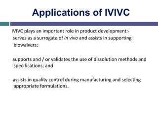 Applications of IVIVC
IVIVC plays an important role in product development:-
serves as a surrogate of in vivo and assists in supporting
biowaivers;
supports and / or validates the use of dissolution methods and
specifications; and
assists in quality control during manufacturing and selecting
appropriate formulations.
 