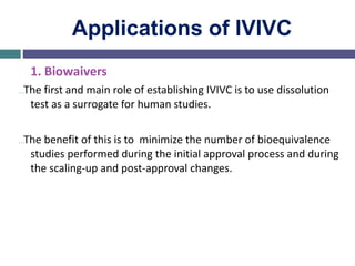 Applications of IVIVC
1. Biowaivers
…The first and main role of establishing IVIVC is to use dissolution
test as a surrogate for human studies.
…The benefit of this is to minimize the number of bioequivalence
studies performed during the initial approval process and during
the scaling-up and post-approval changes.
 