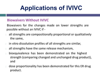 Applications of IVIVC
Biowaivers Without IVIVC
Biowaivers for the changes made on lower strengths are
possible without an IVIVC if -
all strengths are compositionally proportional or qualitatively
the same,
in vitro dissolution profiles of all strengths are similar,
all strengths have the same release mechanism,
bioequivalence has been demonstrated on the highest
strength (comparing changed and unchanged drug product),
and
dose proportionality has been demonstrated for this ER drug
product.
 