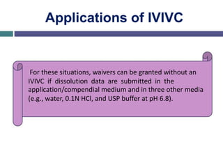 Applications of IVIVC
For these situations, waivers can be granted without an
IVIVC if dissolution data are submitted in the
application/compendial medium and in three other media
(e.g., water, 0.1N HCl, and USP buffer at pH 6.8).
 