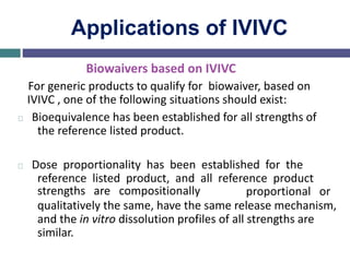 Applications of IVIVC
Biowaivers based on IVIVC
For generic products to qualify for biowaiver, based on
IVIVC , one of the following situations should exist:
Bioequivalence has been established for all strengths of
the reference listed product.
Dose proportionality has been established for the
reference listed product, and all reference product
strengths are compositionally proportional or
qualitatively the same, have the same release mechanism,
and the in vitro dissolution profiles of all strengths are
similar.
 