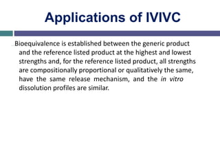 Applications of IVIVC
…Bioequivalence is established between the generic product
and the reference listed product at the highest and lowest
strengths and, for the reference listed product, all strengths
are compositionally proportional or qualitatively the same,
have the same release mechanism, and the in vitro
dissolution profiles are similar.
 