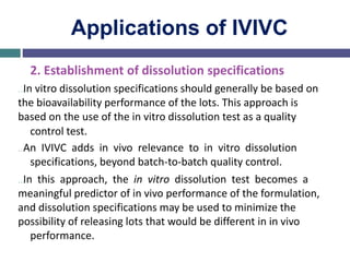Applications of IVIVC
2. Establishment of dissolution specifications
…In vitro dissolution specifications should generally be based on
the bioavailability performance of the lots. This approach is
based on the use of the in vitro dissolution test as a quality
control test.
…An IVIVC adds in vivo relevance to in vitro dissolution
specifications, beyond batch-to-batch quality control.
…In this approach, the in vitro dissolution test becomes a
meaningful predictor of in vivo performance of the formulation,
and dissolution specifications may be used to minimize the
possibility of releasing lots that would be different in in vivo
performance.
 