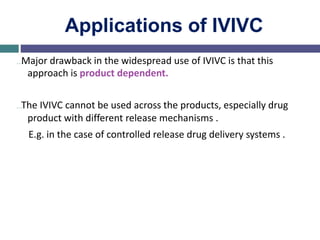 Applications of IVIVC
…Major drawback in the widespread use of IVIVC is that this
approach is product dependent.
…The IVIVC cannot be used across the products, especially drug
product with different release mechanisms .
E.g. in the case of controlled release drug delivery systems .
 