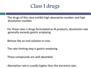 Class I drugs
The drugs of this class exhibit high absorption number and high
dissolution number.
For those class 1 drugs formulated as IR products, dissolution rate
generally exceeds gastric emptying.
Behave like an oral solution in-vivo.
The rate-limiting step is gastric emptying.
These compounds are well absorbed.
Absorption rate is usually higher than the excretion rate.
 