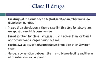 Class II drugs
The drugs of this class have a high absorption number but a low
dissolution number.
In vivo drug dissolution is then a rate-limiting step for absorption
except at a very high dose number.
The absorption for Class II drugs is usually slower than for Class I
and occurs over a longer period of time.
The bioavailability of these products is limited by their solvation
rates.
Hence, a correlation between the in vivo bioavailability and the in
vitro solvation can be found.
 