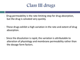 Class III drugs
Drug permeability is the rate-limiting step for drug absorption,
but the drug is solvated very quickly.
These drugs exhibit a high variation in the rate and extent of drug
absorption.
Since the dissolution is rapid, the variation is attributable to
alteration of physiology and membrane permeability rather than
the dosage form factors.
 