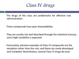 Class IV drugs
The drugs of this class are problematic for effective oral
administration.
These compounds have poor bioavailability.
They are usually not well absorbed through the intestinal mucosa,
and a high variability is expected.
Fortunately, extreme examples of Class IV compounds are the
exception rather than the rule, and these are rarely developed
and marketed. Nevertheless, several Class IV drugs do exist.
 