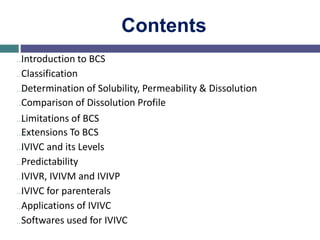 Contents
…Introduction to BCS
…Classification
…Determination of Solubility, Permeability & Dissolution
…Comparison of Dissolution Profile
…Limitations of BCS
…Extensions To BCS
…IVIVC and its Levels
…Predictability
…IVIVR, IVIVM and IVIVP
…IVIVC for parenterals
…Applications of IVIVC
…Softwares used for IVIVC
 