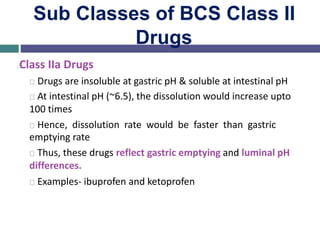 Sub Classes of BCS Class II
Drugs
…Class IIa Drugs
Drugs are insoluble at gastric pH & soluble at intestinal pH
At intestinal pH (~6.5), the dissolution would increase upto
100 times
Hence, dissolution rate would be faster than gastric
emptying rate
Thus, these drugs reflect gastric emptying and luminal pH
differences.
Examples- ibuprofen and ketoprofen
 