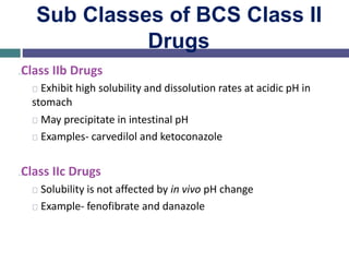 Sub Classes of BCS Class II
Drugs
…Class IIb Drugs
Exhibit high solubility and dissolution rates at acidic pH in
stomach
May precipitate in intestinal pH
Examples- carvedilol and ketoconazole
…Class IIc Drugs
Solubility is not affected by in vivo pH change
Example- fenofibrate and danazole
 