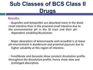 Sub Classes of BCS Class II
Drugs
Results:
Ibuprofen and ketoprofen are absorbed more in the distal
small intestine than in the proximal small intestine due to
the environmental pH in the GI tract and their pH-
dependent solubility/dissolution.
Major absorption of ketoconazole and carvedilol is at lower
pH environment in duodenum and proximal jejunum due to
higher solubility at this region of intestine.
Fenofibrate and danazole show constant dissolution profile
throughout the dissolution profile, hence show slow and
prolonged absorption.
 
