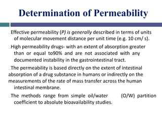 Determination of Permeability
…Effective permeability (P) is generally described in terms of units
of molecular movement distance per unit time (e.g. 10 cm/ s).
…High permeability drugs- with an extent of absorption greater
than or equal to90% and are not associated with any
documented instability in the gastrointestinal tract.
…The permeability is based directly on the extent of intestinal
absorption of a drug substance in humans or indirectly on the
measurements of the rate of mass transfer across the human
intestinal membrane.
…The methods range from simple oil/water (O/W) partition
coefficient to absolute bioavailability studies.
 