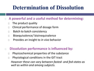 Determination of Dissolution
A powerful and a useful method for determining:
The product quality
Clinical performance of dosage form
Batch to batch consistency
Bioequivalence/ bioinequivalence
Provides an insight to in vivo behavior
Dissolution performance is influenced by:
Physicochemical properties of the substance
Physiological conditions in the GIT tract
However these can vary between fasted- and fed-states as
well as within and among subjects.
 